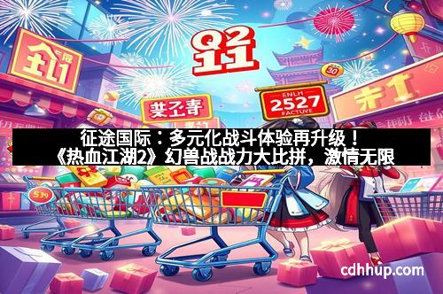 征途国际：多元化战斗体验再升级！《热血江湖2》幻兽战战力大比拼，激情无限