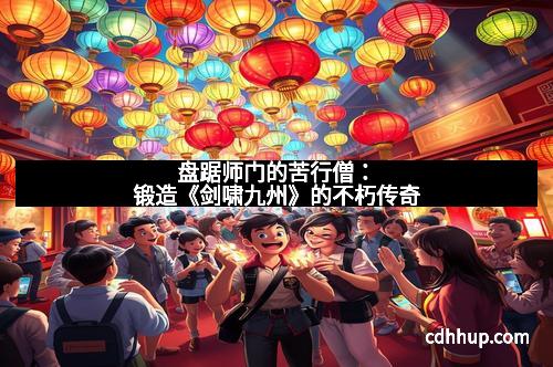 盘踞师门的苦行僧：锻造《剑啸九州》的不朽传奇