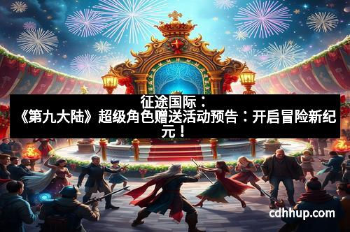 征途国际：《第九大陆》超级角色赠送活动预告：开启冒险新纪元！